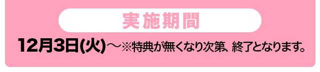 実施期間　12月3日(火)〜※特典が無くなり次第、終了となります。