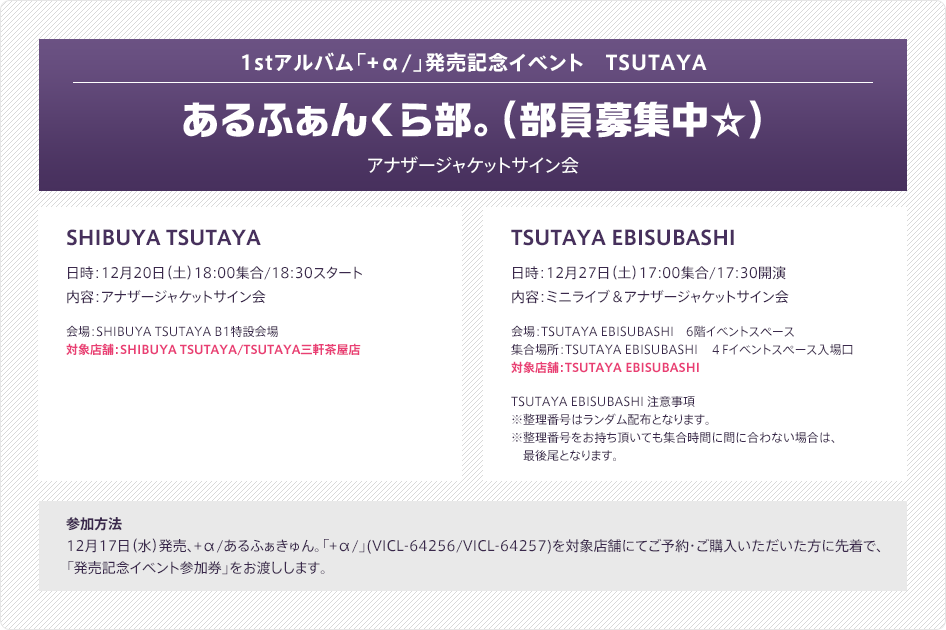 1stアルバム「+α/」発売記念イベント　TSUTAYA - あるふぁんくら部。(部員募集中☆) - アナザージャケットサイン会：SHIBUYA TSUTAYA（日時：12月20日（土）18:00集合/18:30スタート／内容：アナザージャケットサイン会／会場：SHIBUYA TSUTAYA B1特設会場／対象店舗：SHIBUYA TSUTAYA/TSUTAYA三軒茶屋店）・TSUTAYA EBISUBASHI（日時：12月27日（土）17:00集合/17:30開演／内容：ミニライブ＆アナザージャケットサイン会／会場：TSUTAYA EBISUBASHI　6階イベントスペース／集合場所：TSUTAYA EBISUBASHI　４Fイベントスペース入場口／対象店舗：TSUTAYA EBISUBASHI／TSUTAYA EBISUBASHI 注意事項：※整理番号はランダム配布となります。※整理番号をお持ち頂いても集合時間に間に合わない場合は、最後尾となります。 ）｜参加方法：12月17日（水）発売、+α/あるふぁきゅん。「+α/」(VICL-64256/VICL-64257)を対象店舗にてご予約・ご購入いただいた方に先着で、「発売記念イベント参加券」をお渡しします。