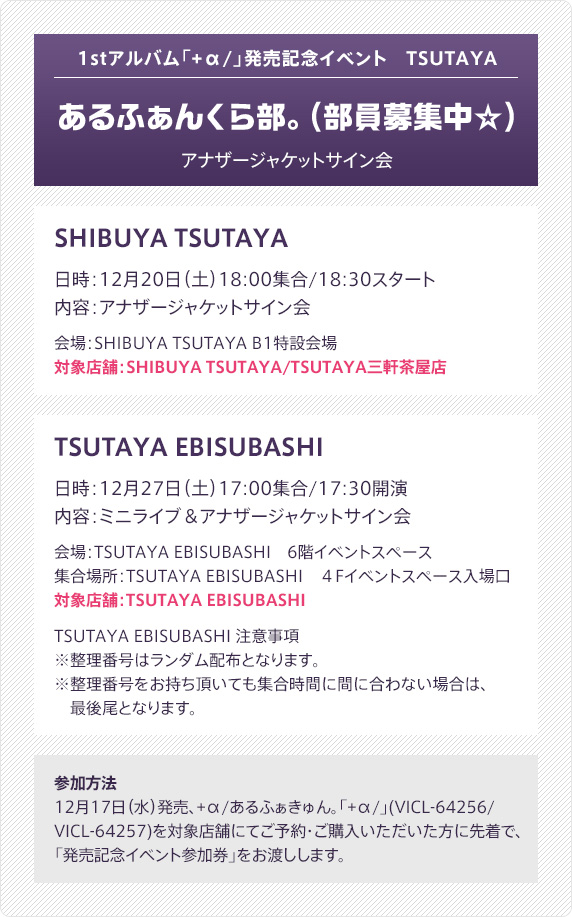 1stアルバム「+α/」発売記念イベント　TSUTAYA - あるふぁんくら部。(部員募集中☆) - アナザージャケットサイン会：SHIBUYA TSUTAYA（日時：12月20日（土）18:00集合/18:30スタート／内容：アナザージャケットサイン会／会場：SHIBUYA TSUTAYA B1特設会場／対象店舗：SHIBUYA TSUTAYA/TSUTAYA三軒茶屋店）・TSUTAYA EBISUBASHI（日時：12月27日（土）17:00集合/17:30開演／内容：ミニライブ＆アナザージャケットサイン会／会場：TSUTAYA EBISUBASHI　6階イベントスペース／集合場所：TSUTAYA EBISUBASHI　４Fイベントスペース入場口／対象店舗：TSUTAYA EBISUBASHI／TSUTAYA EBISUBASHI 注意事項：※整理番号はランダム配布となります。※整理番号をお持ち頂いても集合時間に間に合わない場合は、最後尾となります。 ）｜参加方法：12月17日（水）発売、+α/あるふぁきゅん。「+α/」(VICL-64256/VICL-64257)を対象店舗にてご予約・ご購入いただいた方に先着で、「発売記念イベント参加券」をお渡しします。