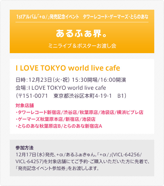 1stアルバム「+α/」発売記念イベント　タワーレコード・ゲーマーズ・とらのあな - あるふぁ界。 - ミニライブ＆ポスターお渡し会：I LOVE TOKYO world live cafe（日時：12月23日（火・祝） 15:30開場/16:00開演／会場：I LOVE TOKYO world live café（〒151-0071　東京都渋谷区本町4-19-1　B1）／対象店舗：タワーレコード新宿店/渋谷店/秋葉原店/池袋店/横浜ビブレ店・ゲーマーズ秋葉原本店/新宿店/池袋店・とらのあな秋葉原店B/とらのあな新宿店A）｜参加方法：12月17日（水）発売、+α/あるふぁきゅん。「+α/」(VICL-64256/VICL-64257)を対象店舗にてご予約・ご購入いただいた方に先着で、「発売記念イベント参加券」をお渡しします。
