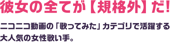 彼女の全てが【規格外】だ! ニコニコ動画の「歌ってみた」カテゴリで活躍する大人気の女性歌い手。