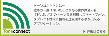 トーンコネクトとは…誰もが一度は聞いたことがある世界共通の音、「ピ、ポ、パ」のトーン音を利用しスマートフォン、タブレット端末に情報を送受信する事が出来るアプリケーション。