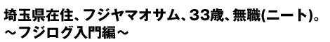 埼玉県在住、フジヤマオサム、33歳、無職(ニート)。〜フジログ入門編〜