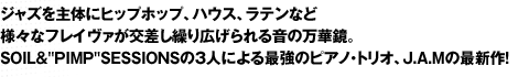 ジャズを主体にヒップホップ、ハウス、ラテンなど様々なフレイヴァが交差し繰り広げられる音の万華鏡。SOIL&"PIMP"SESSIONSの3人による最強のピアノ・トリオ、J.A.Mの最新作！