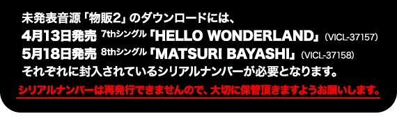 未発表音源「物販2」のダウンロードには、4月13日発売7thシングル「HELLO WONDERLAND」（VICL-37157）、5月18日発売8thシングル「MATSURI BAYASHI」（VICL-37158）、それぞれに封入されているシリアルナンバーが必要となります。シリアルナンバーは再発行できませんので、大切に保管いただきますようお願いします。