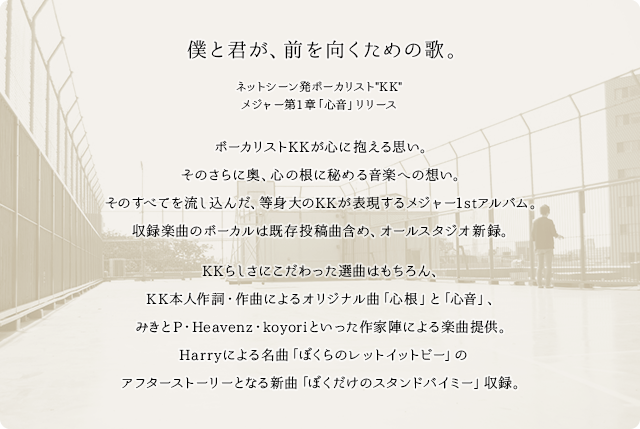 僕と君が、前を向くための歌。 ネットシーン発ボーカリスト“KK” メジャー第1章「心音」リリース ボーカリストKKが心に抱える思い。そのさらに奥、心の根に秘める音楽への想い。そのすべてを流し込んだ、等身大のKKが表現するメジャー1stアルバム。収録楽曲のボーカルは既存投稿曲含め、オールスタジオ新録。KKらしさにこだわった選曲はもちろん、KK本人作詞・作曲によるオリジナル曲「心根」と「心音」、みきとP・Heavenz・koyoriといった作家陣による楽曲提供。Harryによる名曲「ぼくらのレットイットビー」のアフターストーリーとなる新曲「ぼくだけのスタンドバイミー」収録。