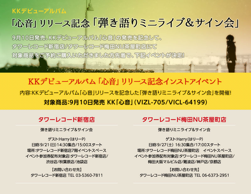 KKデビューアルバム「心音」リリース記念「弾き語りミニライブ＆サイン会」 9月10日発売、KKデビューアルバム「心音」の発売を記念して、タワーレコード新宿店/タワーレコード梅田NU茶屋町店にて対象商品をご予約ご購入いただきました方先着で、下記イベントが決定！