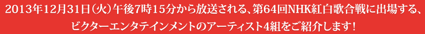 2013年12月31日（火）午後7時15分から放送される、第64回NHK紅白歌合戦に出場する、ビクターエンタテインメントのアーティスト4組をご紹介します！