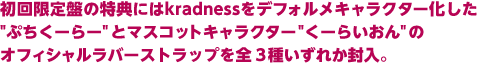 初回限定盤の特典にはkradnessをデフォルメキャラクター化した"ぷちくーらー"とマスコットキャラクター"くーらいおん"のオフィシャルラバーストラップを全 3種いずれか封入。