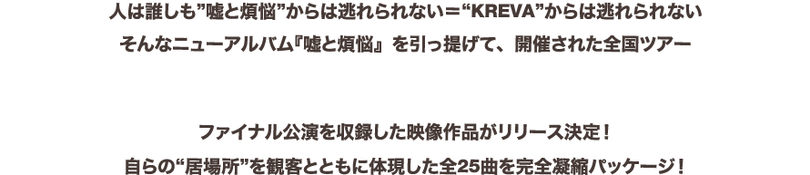 人は誰しも”嘘と煩悩”からは逃れられない＝“KREVA”からは逃れられないそんなニューアルバム『嘘と煩悩』を引っ提げて、開催された全国ツアー「KREVA CONCERT TOUR 2017『TOTAL 908』」
ファイナル公演を収録した映像作品がリリース決定！自らの“居場所”を観客とともに体現した全25曲を完全凝縮パッケージ！