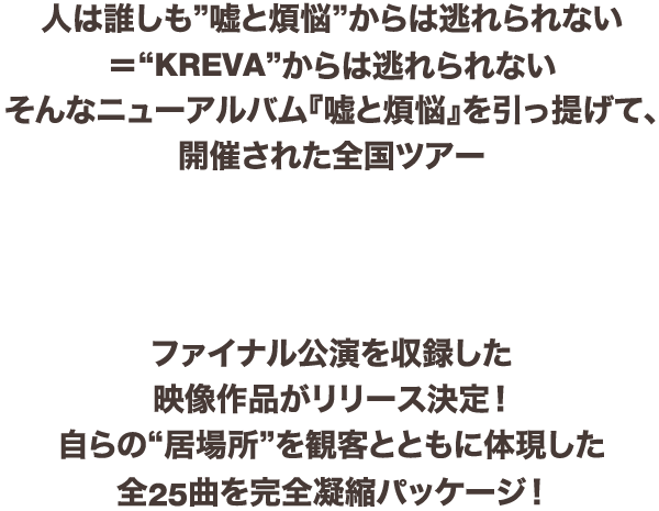 人は誰しも”嘘と煩悩”からは逃れられない＝“KREVA”からは逃れられないそんなニューアルバム『嘘と煩悩』を引っ提げて、開催された全国ツアー「KREVA CONCERT TOUR 2017『TOTAL 908』」
ファイナル公演を収録した映像作品がリリース決定！自らの“居場所”を観客とともに体現した全25曲を完全凝縮パッケージ！