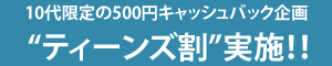 10代限定の500円キャッシュバック企画“ティーンズ割”実施！！