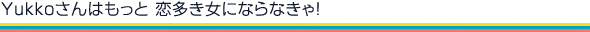 Yukkoさんはもっと 恋多き女にならなきゃ！