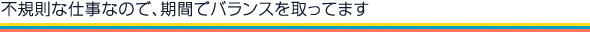 不規則な仕事なので、期間でバランスを取ってます