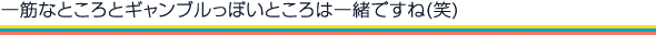 一筋なところとギャンブルっぽいところは一緒ですね(笑)