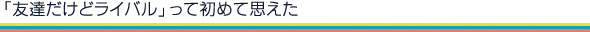「友達だけどライバル」って初めて思えた