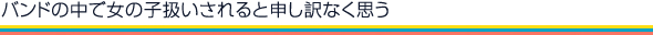 バンドの中で女の子扱いされると申し訳なく思う