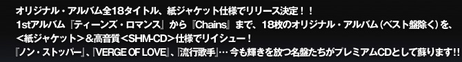オリジナル・アルバム全18タイトル、紙ジャケット仕様でリリース決定！！
1stアルバム『ティーンズ・ロマンス』から『Chains』まで、18枚のオリジナル・アルバム（ベスト盤除く）を、＜紙ジャケット＞＆高音質＜SHM-CD＞仕様でリイシュー！
『ノン・ストッパー』、『VERGE OF LOVE』、『流行歌手』・・・今も輝きを放つ名盤たちがプレミアムCDとして蘇ります！！