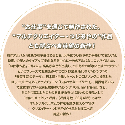 "お仕事"を通じて制作された、"マルチクリエイター・つじあやの"作品とも呼ぶべき待望の新作！
					前作アルバム『虹色の花咲きほこるとき』以降につじあやのが手掛けてきたCM、映画、企業とのタイアップ楽曲などを中心に
					一枚のアルバムにコンパイルした「お仕事作品」アルバム。
					"ラララ～"というフレーズでお馴染みの"カゴメ野菜生活100 CMソング"「野菜生活のテーマ」、
					日本酒・白鶴サケペットのCMソング「しあわせなエブリデイ」、関西地区のみで放送されている京阪電車のCMソング「Oh, my friend」など、
					どこかで耳にした楽曲ばかりを収録した、もはやオリジナルアルバムの枠をも飛び越える"マルチクリエイター・つじあやの"作品とも呼ぶべき待望の新作！