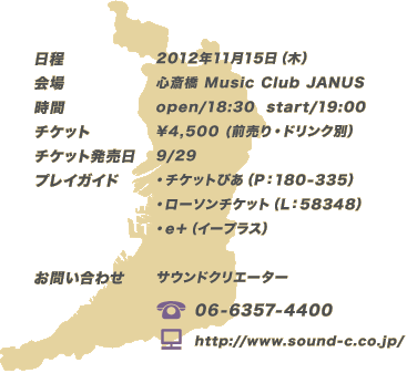 ■日程：2012年11月15日（木）
						■会場：心斎橋 Music Club JANUS
						■時間：open 18:30/start 19:00
						■チケット：\4,500 (前売り・ドリンク別）
						■チケット発売日：9/29
						■プレイガイド
						・チケットぴあ（P：180-335）
						・ローソンチケット（L：58348）
						・e＋（イープラス）
						■お問い合わせ：サウンドクリエーター
						（TEL）06-6357-4400
						（HP）http://www.sound-c.co.jp/