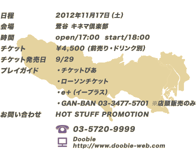 ■日程：2012年11月17日（土）
						■会場：鶯谷 キネマ倶楽部
						■時間：open/17:00 start/18:00
						■チケット：￥4,500 (前売り・ドリンク別）
						■チケット発売日：9/29
						■プレイガイド
						・チケットぴあ
						・ローソンチケット
						・e＋（イープラス）
						・GAN-BAN 03-3477-5701※店頭販売のみ
						■お問い合わせ：HOT STUFF PROMOTION
						（TEL）03-5720-9999
						（HP）Doobie http://www.doobie-web.com