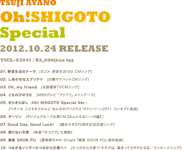 つじあやの『Oh!SHIGOTO Special』2012.10.24 RELEASE VICL-63941 / ￥2,000(tax in) 
						01.野菜生活のテーマ  [カゴメ 野菜生活100 CMソング] 
						02.しあわせなエブリデイ　[白鶴サケペットCMソング] 
						03.Oh, my friend　[京阪電車TVCMソング] 
						04.こもれびのうた　[MBSテレビ「プリプリ」メインテーマ] 
						05.きらきらぼし -Oh! SHIGOTO Special Ver.-　[ベネッセ こどもちゃれんじ"みんなのクリスマス"キャンペーン2011 コンセプト楽曲] 
						06.ダーリン　[ダイナムグループ企業CM【なんにもない一日編】] 
						07.Good Day, Good Luck!　 [龍谷大学370周年記念応援ソング] 
						08.頼りない天使　[映画『ネコナデ』主題歌] 
						09.春風 SHUN PU　[豊崎愛生4th Single『春風 SHUN PU』提供楽曲] 
						10. つながるソング～たつのから石巻へ～　[たつのから石巻へ"キモチは、 集まってカタチになる。"メッセージソング]