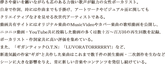 儚さや憂いを纏いながらも芯のある力強い歌声が魅力の女性ボーカリスト。 自身で作詞、時には作曲までも手掛け、アートワークやビジュアル麺に関してもクリエイティブな才を見せる次世代アーティストである。動画再生サイトにはオリジナル楽曲のMusicVideoやカバー楽曲の歌唱動画を公開し、ニコニコ動画・Youtube共に投稿した動画の多くは数十万〜数百万回の再生回数を記録、ヴォーカリスト・作詞家ともに高い評価を集めている。また、「ギガンティックO.T.N」「＋♂」など、新進気鋭の作家 ギガ と共作した楽曲はこれまで数千の派生動画・二次創作を生むなどシーンに大きな影響を与え、常に新しい音楽やコンテンツを発信し続けている。