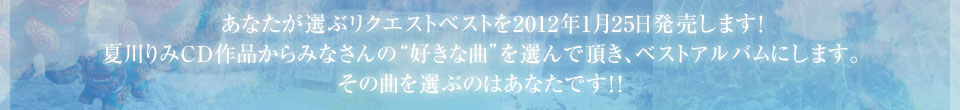 あなたが選ぶリクエストベストを2012年1月25日発売します！夏川りみCD作品からみなさんの“好きな曲”を選んで頂き、ベストアルバムにします。その曲を選ぶのはあなたです！！