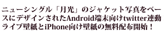 ニューシングル「月光」のジャケット写真をベースにデザインされたAndroid端末向けtwitter連動ライブ壁紙とiPhone向け壁紙の無料配布開始！