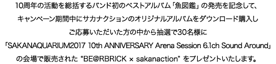 10周年の活動を総括するバンド初のベストアルバム「魚図鑑」の発売を記念して、キャンペーン期間中にサカナクションのオリジナルアルバムをダウンロード購入し、ご応募いただいた方の中から抽選で30名様に、「SAKANAQUARIUM2017 10th ANNIVERSARY Arena Session 6.1ch Sound Around」の会場で販売された“BE@RBRICK × sakanaction”をプレゼントいたします。