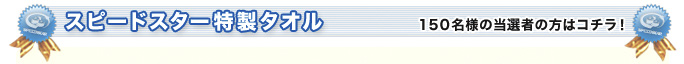 スピードスター特製タオル 150名様の当選者の方はコチラ!