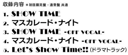 1.SHOW TIME　2.マスカレード・ナイト　3.SHOW TIME -OFF VOCAL-　4.マスカレード・ナイト -OFF VOCAL-　5.Let's Show Timw!!（ドラマトラック）