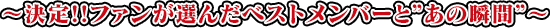 ～決定!!ファンが選んだベストメンバーと”あの瞬間”～