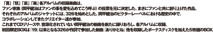 「喜」「怒」「哀」「楽」各アルバムの収録楽曲は、ファン家族（岡平健治はファンの事を愛を込めてこう呼ぶ）の投票を元に決定した、まさにファンと共に創り上げた作品。
それぞれのアルバムのジャケットには、326を始めとした、岡平健治のビクターレーベルにおける歴史の中で、コラボレーションしてきたクリエイター達が参加。
これまでCDリリースや、音源化されていない岡平健治の新曲を新たに録りおろし、各アルバムに収録。初回限定BOXは『１９』以来となる326が作詞で参加した新曲『ありがとね』他を収録したボーナスディスクを加えた5枚組のBOX。