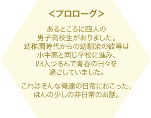 あるところに四人の男子高校生がおりました。幼稚園時代からの幼馴染の彼等は小中高と同じ学校に進み、四人つるんで青春の日々を過ごしていました。これはそんな俺達の日常におこった、ほんの少しの非日常のお話。