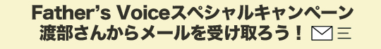 Father's Voiceスペシャルキャンペーン 渡部さんからメールを受け取ろう！ 