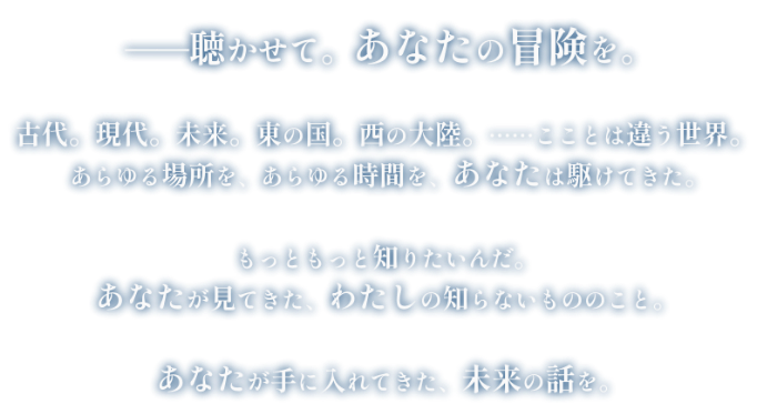 −−聴かせて。あなたの冒険を。
            古代。現代。未来。東の国。西の大陸。……こことは違う世界。
            あらゆる場所を、あらゆる時間を、あなたは駆けてきた。
            もっともっと知りたいんだ。
            あなたが見てきた、わたしの知らないもののこと。
            あなたが手に入れてきた、未来の話を。