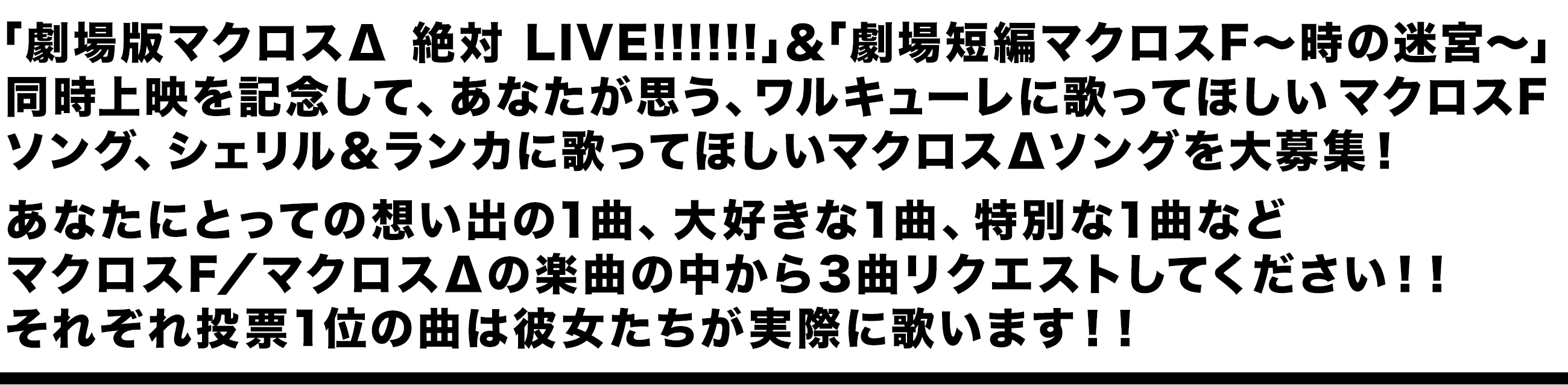 「劇場版マクロスΔ 絶対 LIVE!!!!!!」＆「劇場短編マクロスF〜時の迷宮〜」同時上映を記念して、あなたが思う、ワルキューレに歌ってほしいマクロスFソング、シェリル＆ランカに歌ってほしいマクロスΔソングを大募集！あなたにとっての想い出の1曲、大好きな1曲、特別な1曲などマクロスF／マクロスΔの楽曲の中から3曲リクエストしてください！！それぞれ投票1位の曲は彼女たちが実際に歌います！！