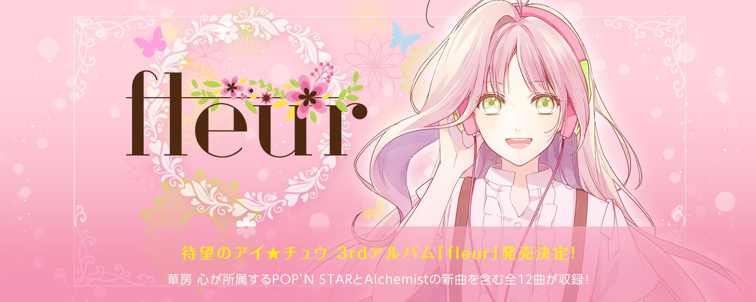 待望のアイ★チュウ 3rdアルバム「fleur（フルール）」発売決定！：華房 心が所属するPOP’N STARとAlchemistの新曲を含む全12曲が収録！