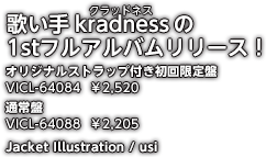 歌い手kradness（クラッドネス）の1stフルアルバムリリース！ オリジナルストラップ付き初回限定盤 VICL-64084 ￥2,520　通常盤 VICL-64088 ￥2,205　Jacket Illustration / usi