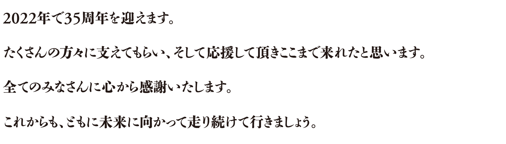 2022年で35周年を迎えます。たくさんの方々に支えてもらい、そして応援して頂きここまで来れたと思います。全てのみなさんに心から感謝いたします。これからも、ともに未来に向かって走り続けて行きましょう。