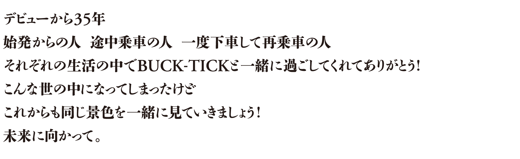 デビューから35年 始発からの人　途中乗車の人　一度下車して再乗車の人 それぞれの生活の中でBUCK-TICKと一緒に過ごしてくれてありがとう！こんな世の中になってしまったけどこれからも同じ景色を一緒に見ていきましょう！未来に向かって。