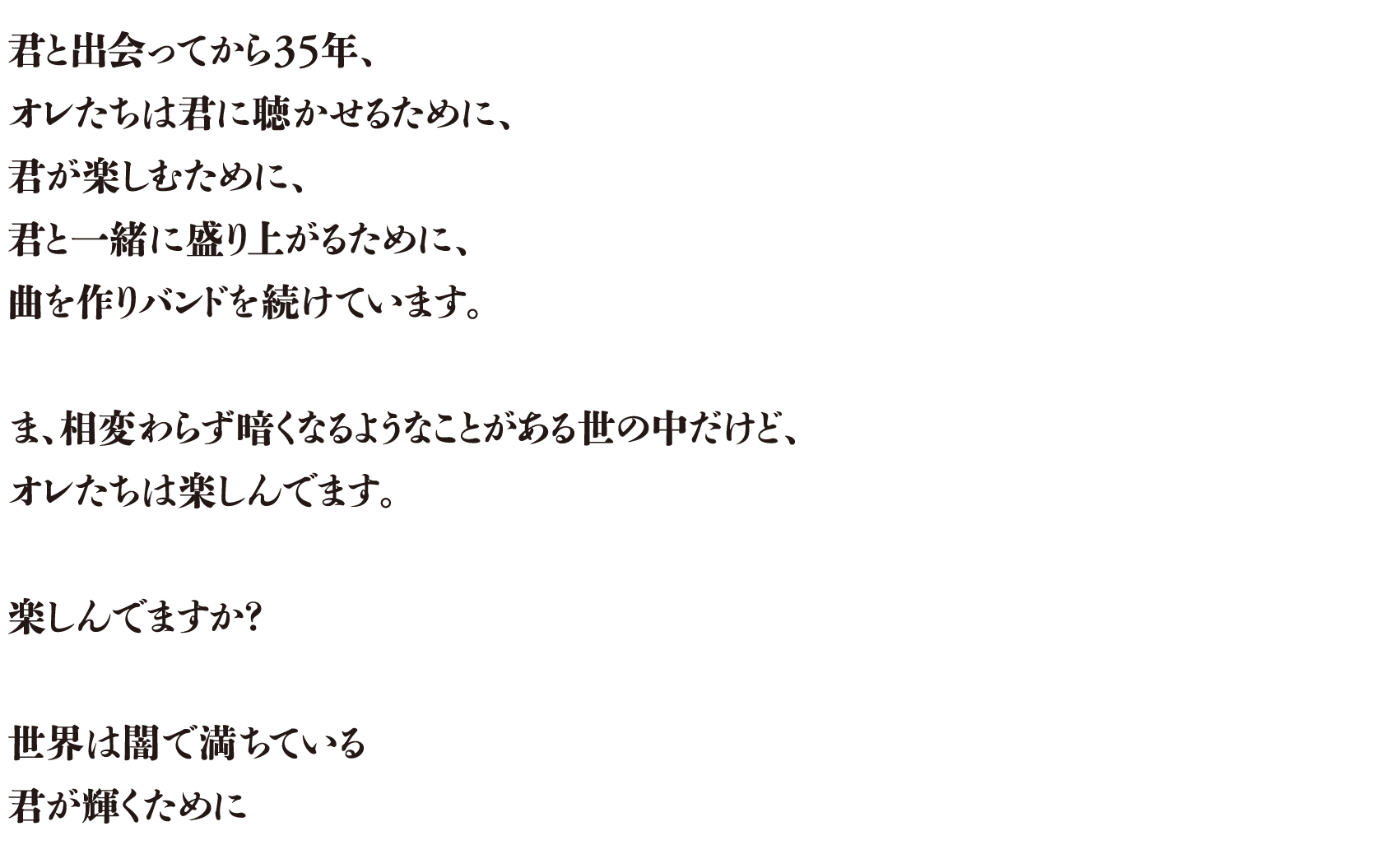 君と出会ってから35年、オレたちは君に聴かせるために、君が楽しむために、君と一緒に盛り上がるために、曲を作りバンドを続けています。ま、相変わらず暗くなるようなことがある世の中だけど、オレたちは楽しんでます。楽しんでますか？世界は闇で満ちている君が輝くために