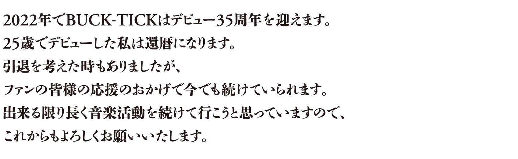 2022年でBUCK-TICKはデビュー35周年を迎えます。25歳でデビューした私は還暦になります。引退を考えた時もありましたが、ファンの皆様の応援のおかげで今でも続けていられます。出来る限り長く音楽活動を続けて行こうと思っていますので、これからもよろしくお願いいたします。