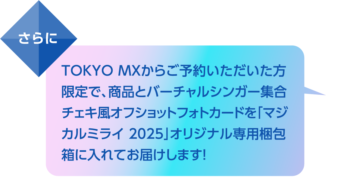 さらにTOKYO MXからご予約いただいた方限定で、商品とバーチャルシンガー集合チェキ風オフショットフォトカードを「マジカルミライ 2025」オリジナル専用梱包箱に入れてお届けします！