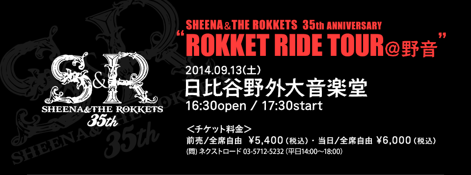 SHEENA＆THE ROKKETS  35th ANNIVERSARY “ROKKET RIDE TOUR＠野音” 2014.09.13(土)日比谷野外大音楽堂16:30open / 17:30start ＜チケット料金＞ 前売/全席自由  \5,400（税込）・当日/全席自由 \6,000（税込）(問) ネクストロード 03-5712-5232（平日14:00～18:00）