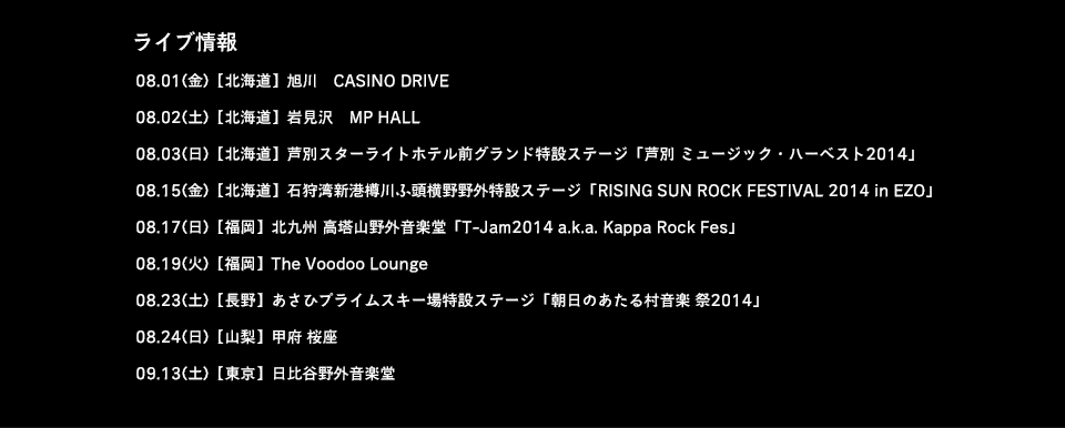 ライブ情報 08.01(金)【北海道】旭川　CASINO DRIVE 08.02(土)【北海道】岩見沢　MP HALL 08.03(日)【北海道】芦別スターライトホテル前グランド特設ステージ「芦別 ミュージック・ハーベスト2014」 08.15(金)【北海道】石狩湾新港樽川ふ頭横野野外特設ステージ「RISING SUN ROCK FESTIVAL 2014 in EZO」 08.17(日)【福岡】北九州 高塔山野外音楽堂「T-Jam2014 a.k.a. Kappa Rock Fes」 08.19(火)【福岡】The Voodoo Lounge 08.23(土)【長野】あさひプライムスキー場特設ステージ「朝日のあたる村音楽 祭2014」 08.24(日)【山梨】甲府 桜座 09.13(土)【東京】日比谷野外音楽堂