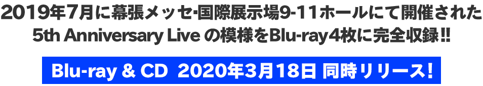 2019年7月に幕張メッセ・国際展示場9-11ホールにて開催された、5th Anniversary Live の模様を完全収録!!