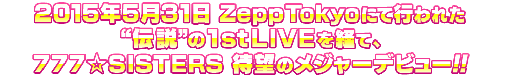 2015年5月31日 Zepp Tokyoにて行われた“伝説”の1stLIVEを経て、777☆SISTERS 待望のメジャーデビュー!!