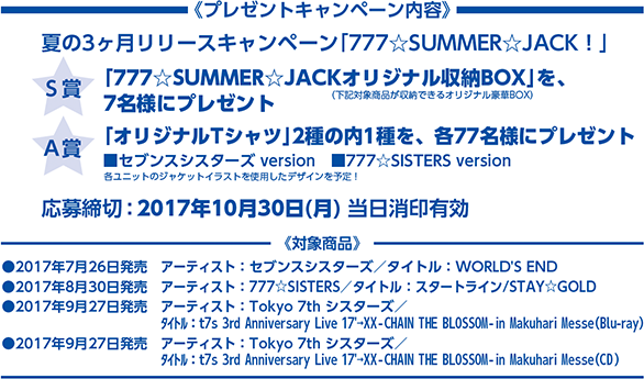 プレゼントキャンペーン内容　夏の3ヶ月連続リリースキャンペーン 777★SUMMER★JACK!　【S賞】「777★SUMMER★JACKオリジナル収納BOX」を、7名様にプレゼント　【A賞】「オリジナルTシャツ」2種の内1種を、各77名様にプレゼント　応募締切：2017年10月30日（月）当日消印有効